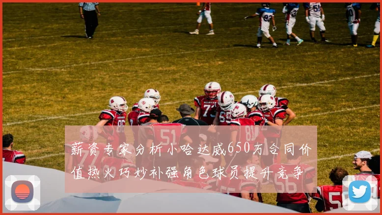 薪资专家分析小哈达威650万合同价值热火巧妙补强角色球员提升竞争力