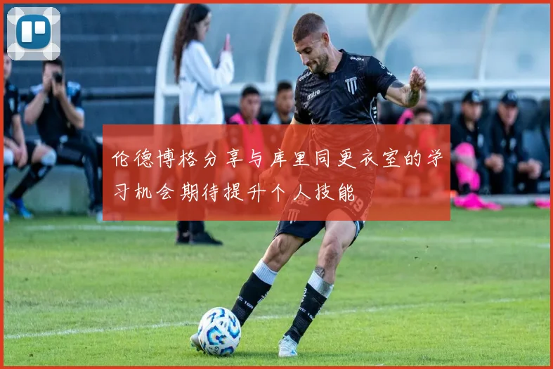 伦德博格分享与库里同更衣室的学习机会期待提升个人技能