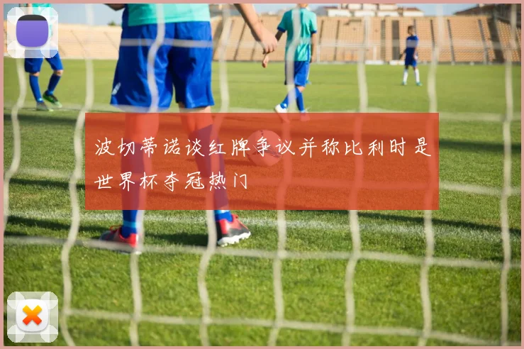 波切蒂诺谈红牌争议并称比利时是世界杯夺冠热门