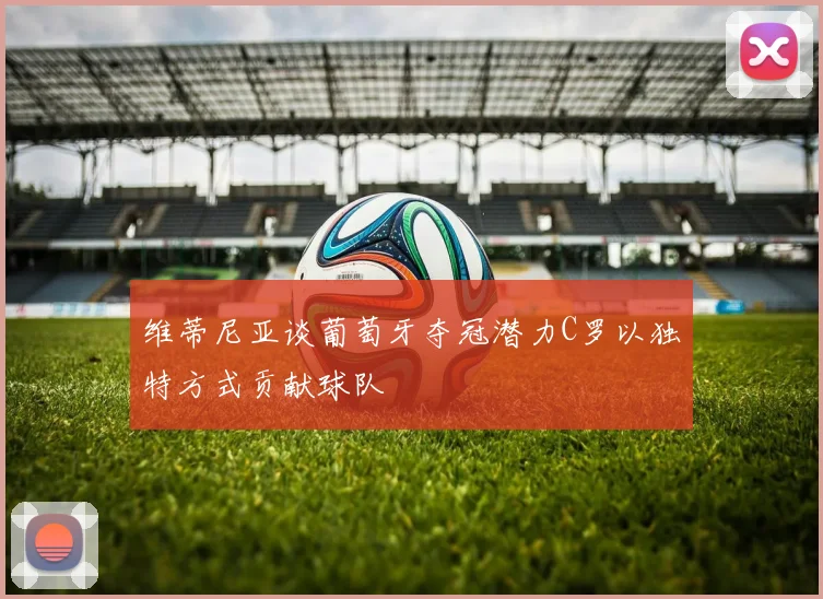 维蒂尼亚谈葡萄牙夺冠潜力C罗以独特方式贡献球队