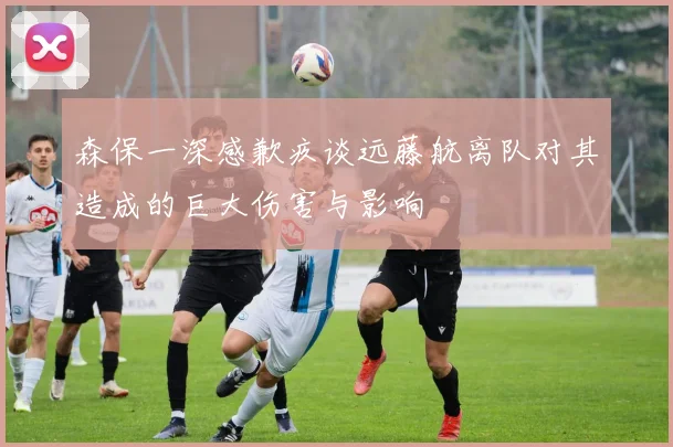 森保一深感歉疚谈远藤航离队对其造成的巨大伤害与影响