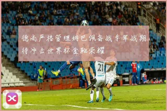 德尚严格管理姆巴佩备战季军战期待冲击世界杯金靴荣耀