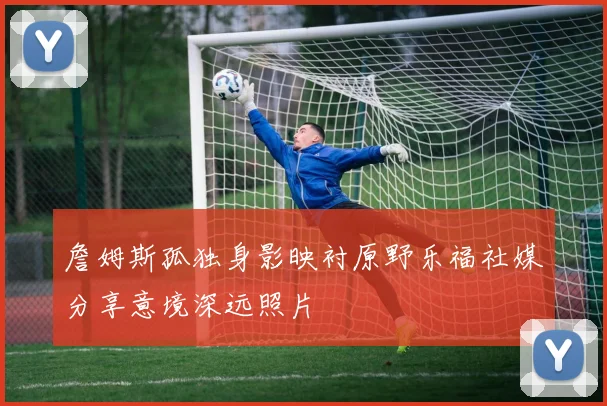 詹姆斯孤独身影映衬原野乐福社媒分享意境深远照片