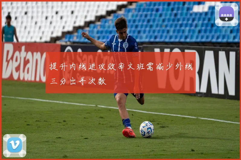 提升内线进攻效率文班需减少外线三分出手次数