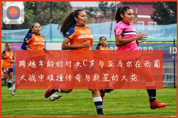 跨越年龄的对决C罗与亚马尔在西葡大战中碰撞传奇与新星的火花