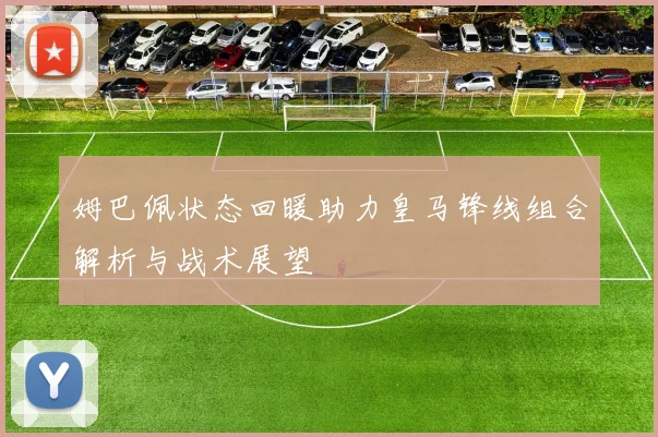 姆巴佩状态回暖助力皇马锋线组合解析与战术展望