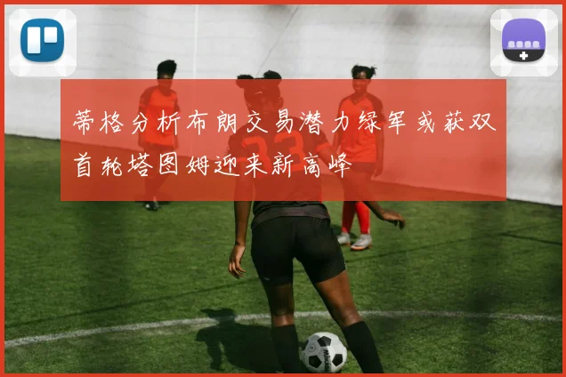 蒂格分析布朗交易潜力绿军或获双首轮塔图姆迎来新高峰