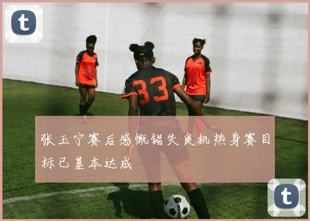 张玉宁赛后感慨错失良机热身赛目标已基本达成