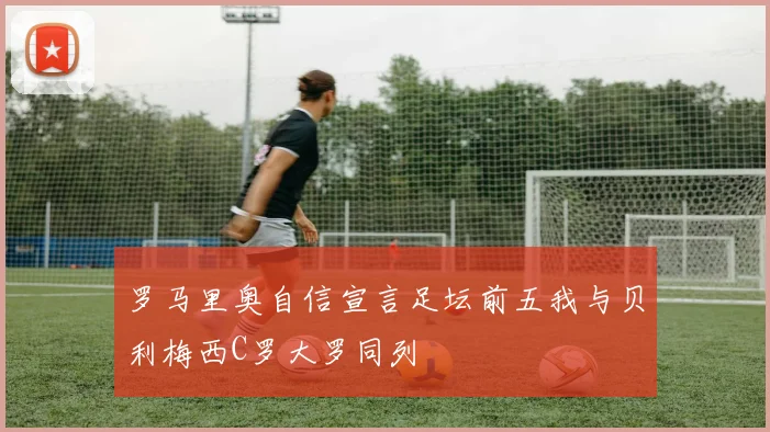 罗马里奥自信宣言足坛前五我与贝利梅西C罗大罗同列