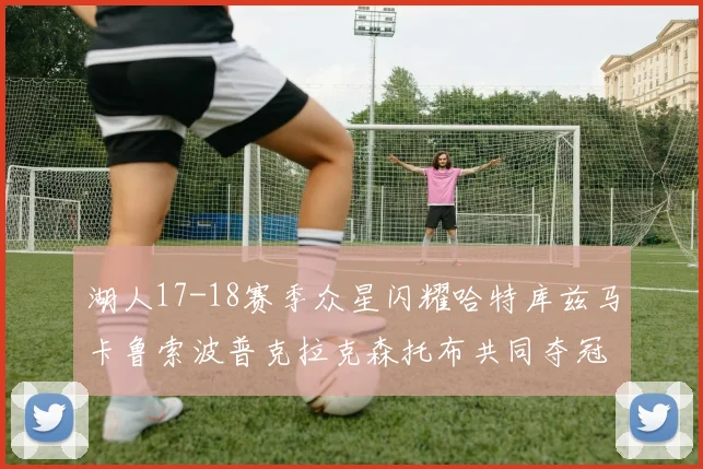 湖人17-18赛季众星闪耀哈特库兹马卡鲁索波普克拉克森托布共同夺冠的辉煌时刻