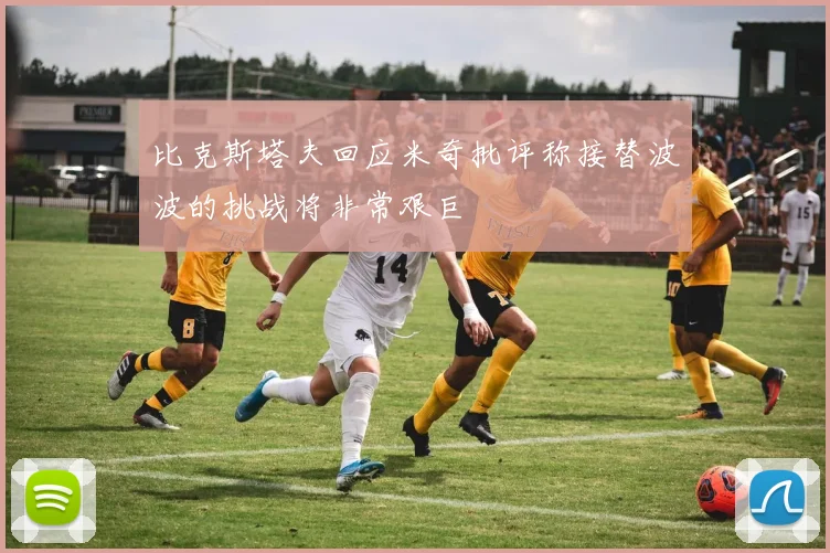 比克斯塔夫回应米奇批评称接替波波的挑战将非常艰巨