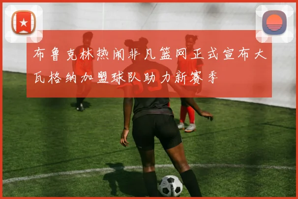 布鲁克林热闹非凡篮网正式宣布大瓦格纳加盟球队助力新赛季
